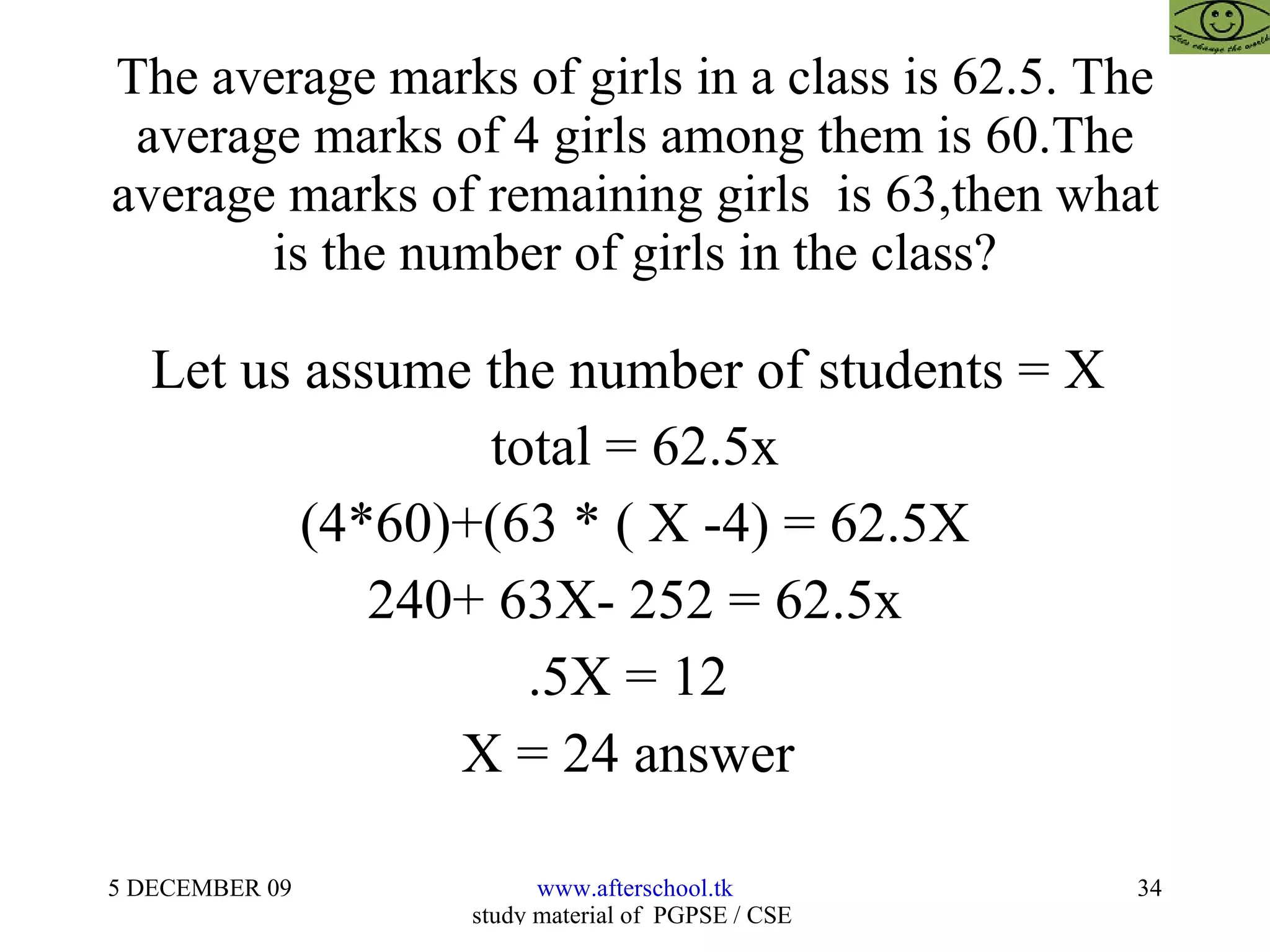 The average marks of girls in a class is 62.5. The average marks of 4 girls among them is 60.The average marks of remaining girls  is 63,then what is the number of girls in the class? Let us assume the number of students = X  total = 62.5x (4*60)+(63 * ( X -4) = 62.5X 240+ 63X- 252 = 62.5x .5X = 12  X = 24 answer  