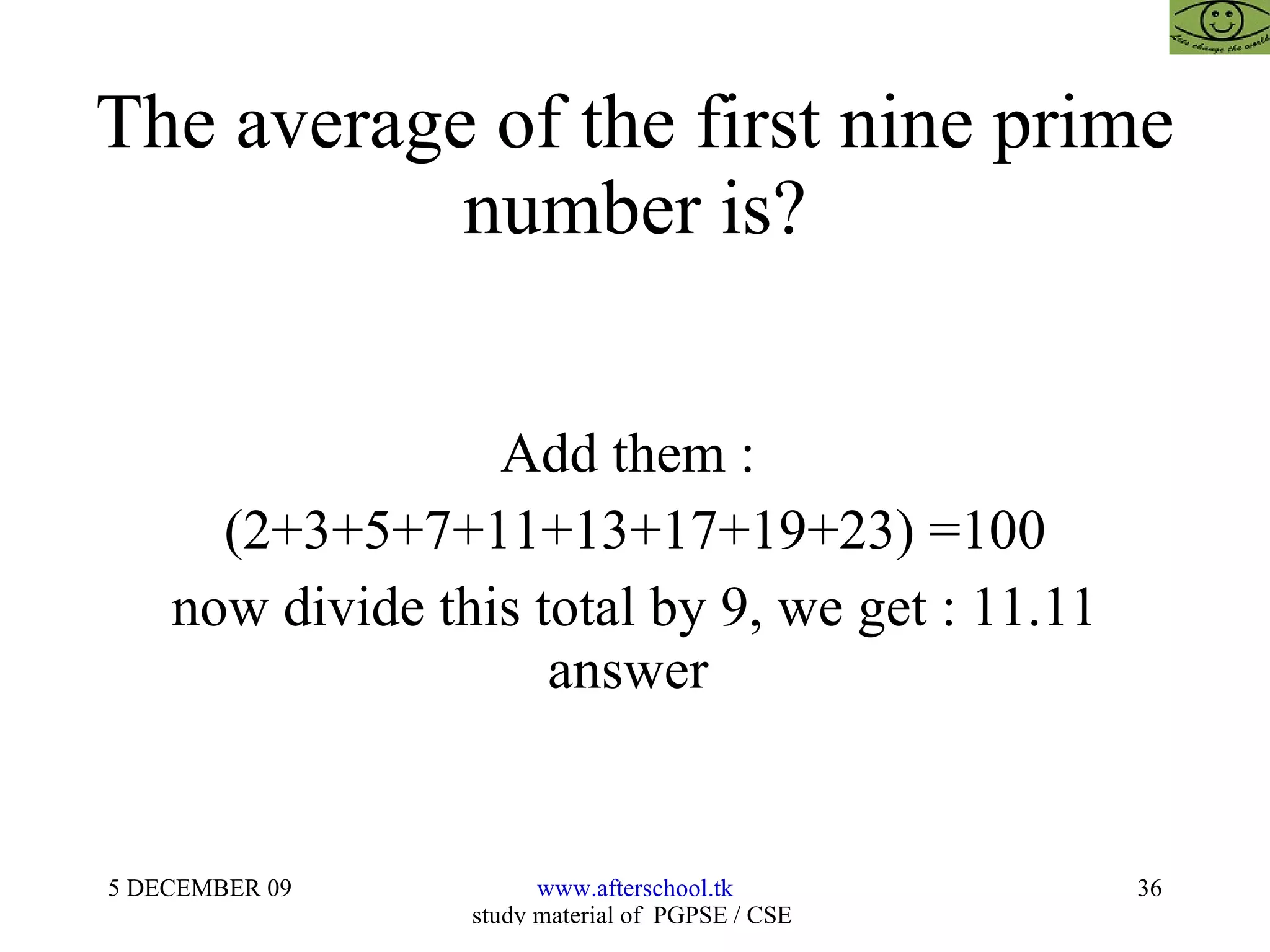 The average of the first nine prime number is? Add them :  (2+3+5+7+11+13+17+19+23) =100 now divide this total by 9, we get : 11.11 answer  
