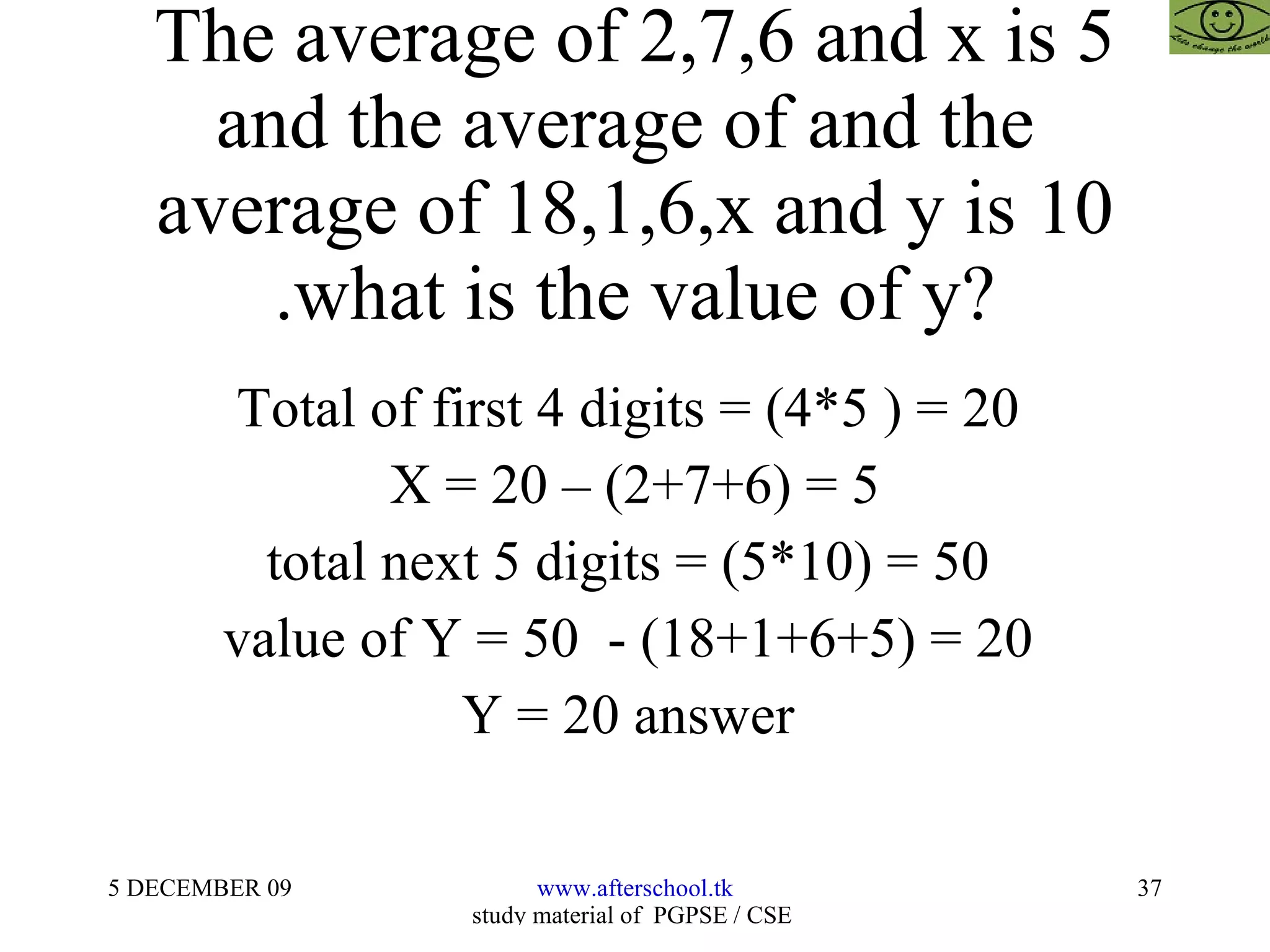 The average of 2,7,6 and x is 5 and the average of and the  average of 18,1,6,x and y is 10 .what is the value of y? Total of first 4 digits = (4*5 ) = 20  X = 20 – (2+7+6) = 5 total next 5 digits = (5*10) = 50  value of Y = 50  - (18+1+6+5) = 20  Y = 20 answer  