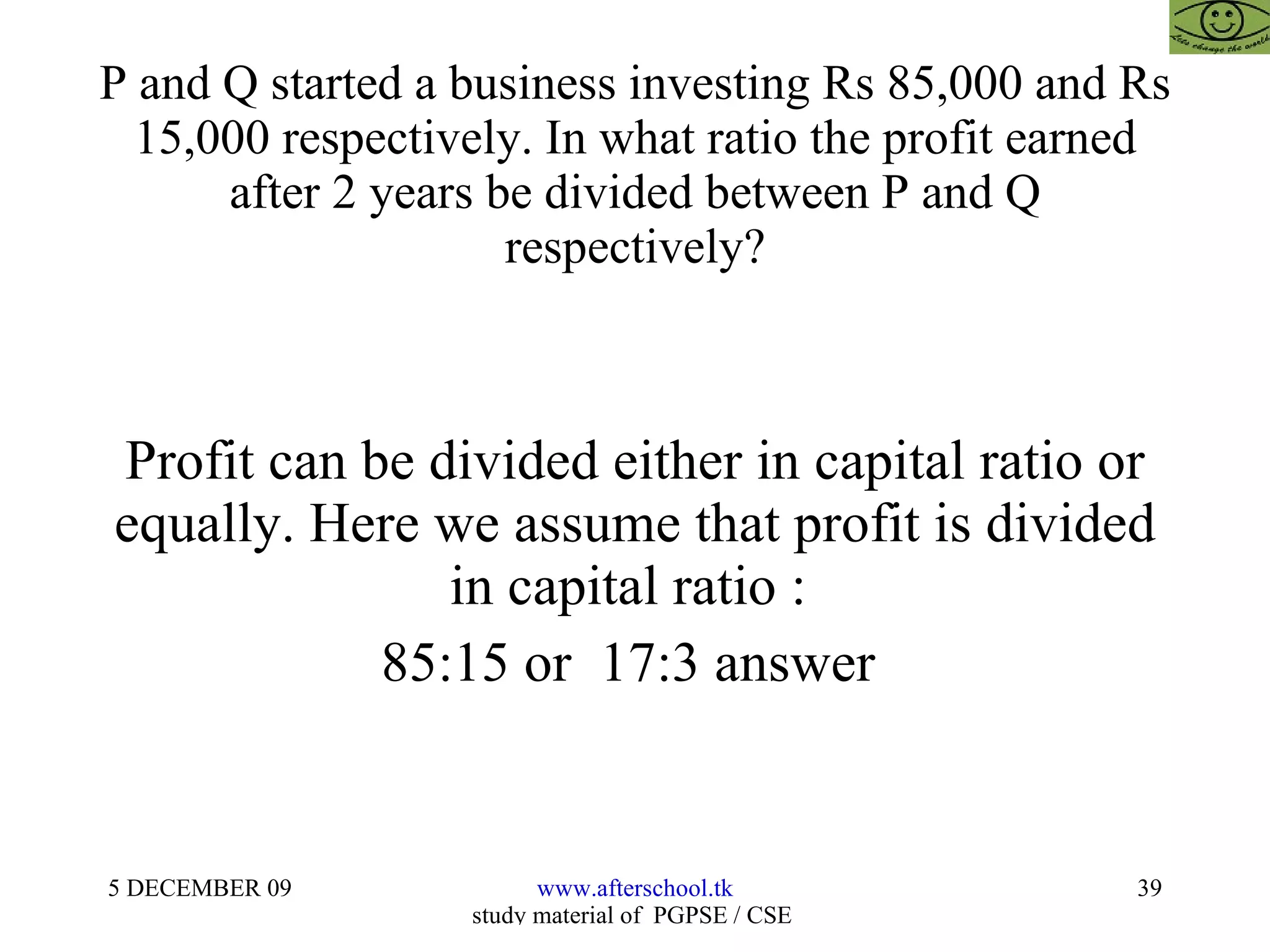 P and Q started a business investing Rs 85,000 and Rs 15,000 respectively. In what ratio the profit earned after 2 years be divided between P and Q respectively? Profit can be divided either in capital ratio or equally. Here we assume that profit is divided in capital ratio :  85:15 or  17:3 answer  
