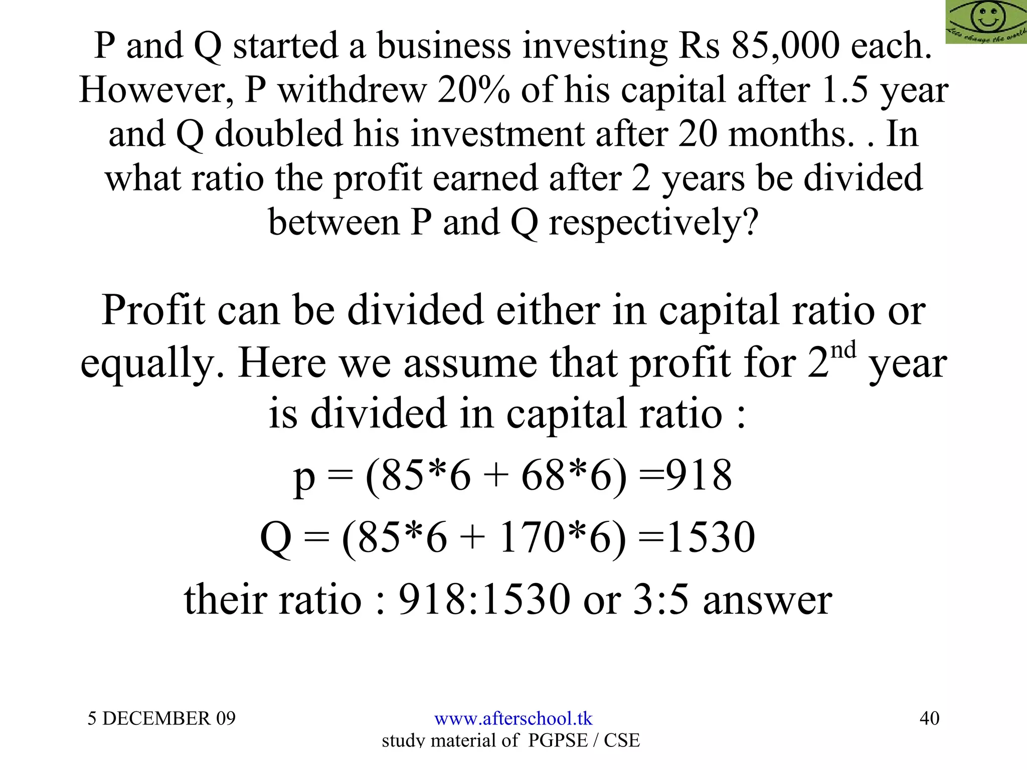 P and Q started a business investing Rs 85,000 each. However, P withdrew 20% of his capital after 1.5 year and Q doubled his investment after 20 months. . In what ratio the profit earned after 2 years be divided between P and Q respectively? Profit can be divided either in capital ratio or equally. Here we assume that profit for 2 nd  year is divided in capital ratio :  p = (85*6 + 68*6) =918 Q = (85*6 + 170*6) =1530  their ratio : 918:1530 or 3:5 answer  