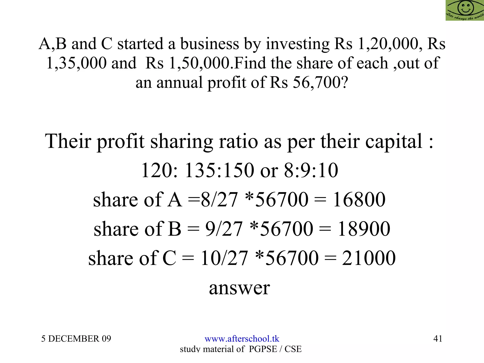 A,B and C started a business by investing Rs 1,20,000, Rs 1,35,000 and  Rs 1,50,000.Find the share of each ,out of an annual profit of Rs 56,700? Their profit sharing ratio as per their capital :  120: 135:150 or 8:9:10  share of A =8/27 *56700 = 16800  share of B = 9/27 *56700 = 18900 share of C = 10/27 *56700 = 21000 answer  