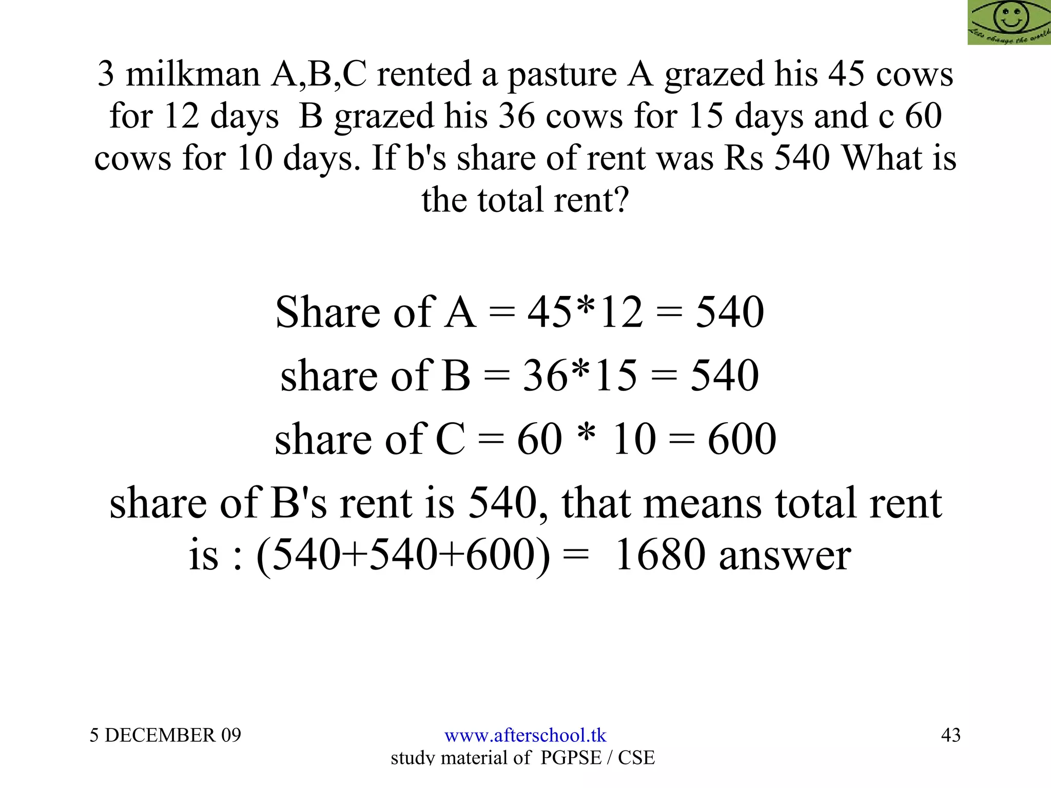3 milkman A,B,C rented a pasture A grazed his 45 cows for 12 days  B grazed his 36 cows for 15 days and c 60 cows for 10 days. If b's share of rent was Rs 540 What is the total rent? Share of A = 45*12 = 540  share of B = 36*15 = 540  share of C = 60 * 10 = 600 share of B's rent is 540, that means total rent is : (540+540+600) =  1680 answer  