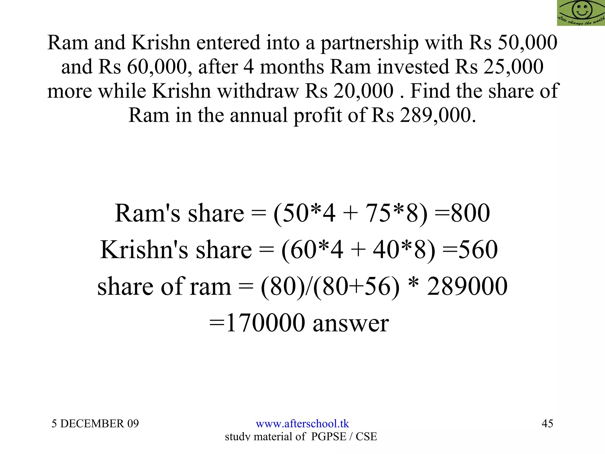 Ram and Krishn entered into a partnership with Rs 50,000 and Rs 60,000, after 4 months Ram invested Rs 25,000 more while Krishn withdraw Rs 20,000 . Find the share of Ram in the annual profit of Rs 289,000. Ram's share = (50*4 + 75*8) =800 Krishn's share = (60*4 + 40*8) =560  share of ram = (80)/(80+56) * 289000 =170000 answer  