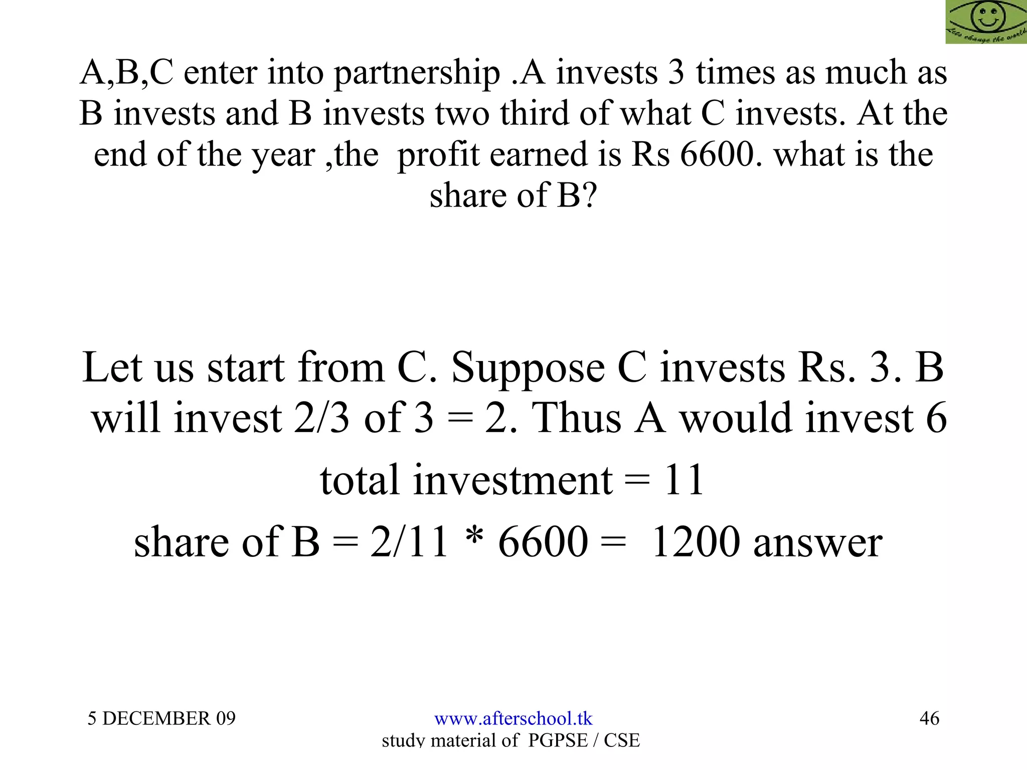 A,B,C enter into partnership .A invests 3 times as much as B invests and B invests two third of what C invests. At the end of the year ,the  profit earned is Rs 6600. what is the share of B? Let us start from C. Suppose C invests Rs. 3. B  will invest 2/3 of 3 = 2. Thus A would invest 6 total investment = 11 share of B = 2/11 * 6600 =  1200 answer  