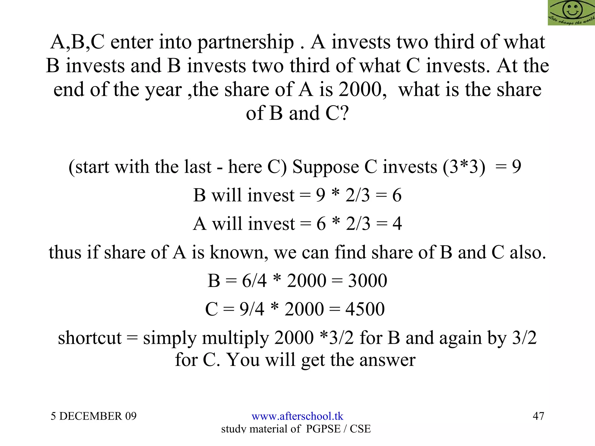 A,B,C enter into partnership . A invests two third of what B invests and B invests two third of what C invests. At the end of the year ,the share of A is 2000,  what is the share of B and C? (start with the last - here C) Suppose C invests (3*3)  = 9  B will invest = 9 * 2/3 = 6 A will invest = 6 * 2/3 = 4 thus if share of A is known, we can find share of B and C also. B = 6/4 * 2000 = 3000 C = 9/4 * 2000 = 4500  shortcut = simply multiply 2000 *3/2 for B and again by 3/2 for C. You will get the answer  