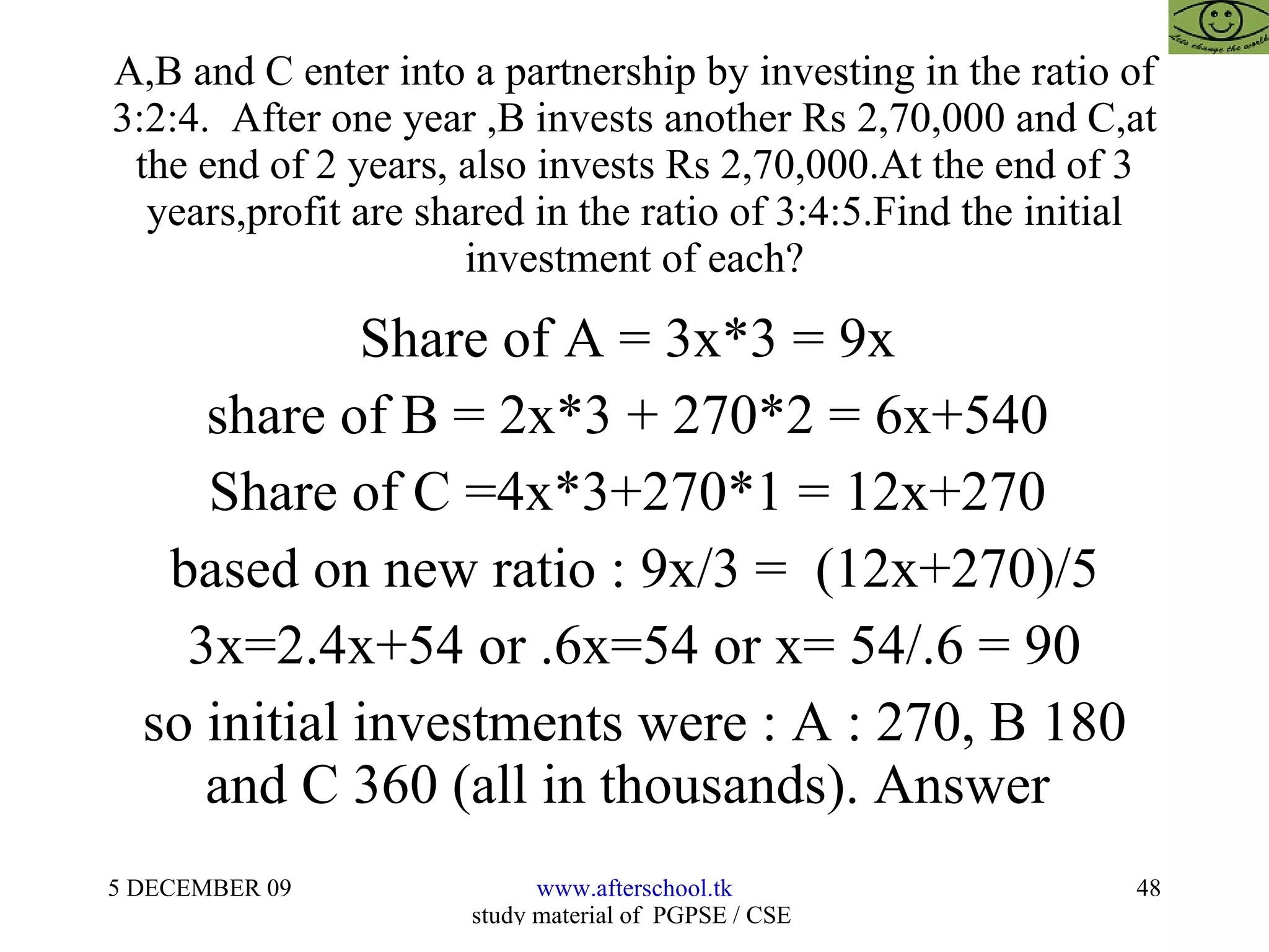 A,B and C enter into a partnership by investing in the ratio of 3:2:4.  After one year ,B invests another Rs 2,70,000 and C,at the end of 2 years, also invests Rs 2,70,000.At the end of 3 years,profit are shared in the ratio of 3:4:5.Find the initial investment of each? Share of A = 3x*3 = 9x  share of B = 2x*3 + 270*2 = 6x+540  Share of C =4x*3+270*1 = 12x+270  based on new ratio : 9x/3 =  (12x+270)/5  3x=2.4x+54 or .6x=54 or x= 54/.6 = 90 so initial investments were : A : 270, B 180 and C 360 (all in thousands). Answer  