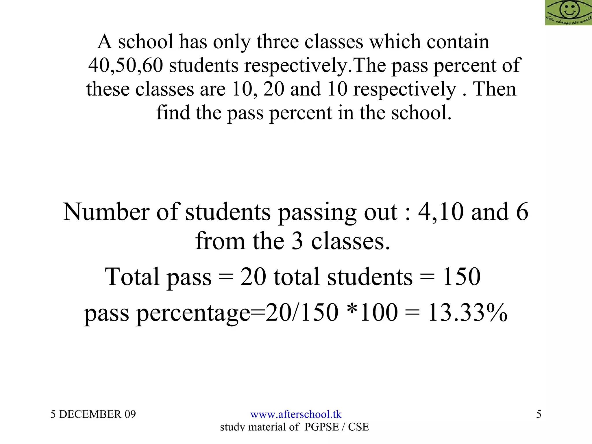 A school has only three classes which contain    40,50,60 students respectively.The pass percent of   these classes are 10, 20 and 10 respectively . Then    find the pass percent in the school. Number of students passing out : 4,10 and 6 from the 3 classes.  Total pass = 20 total students = 150  pass percentage=20/150 *100 = 13.33% 