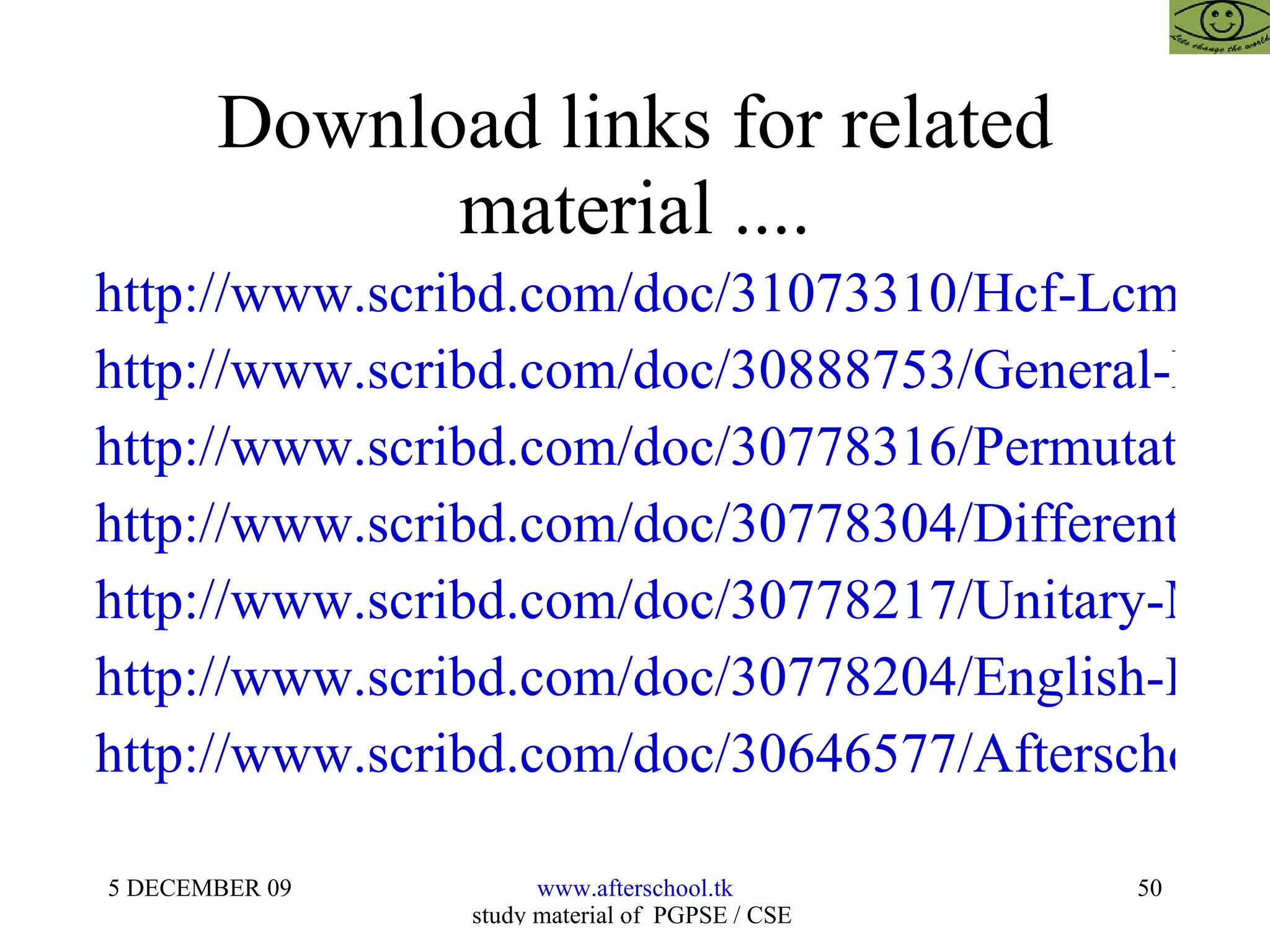 Download links for related material .... http://www.scribd.com/doc/31073310/Hcf-Lcm-and-Number-System http://www.scribd.com/doc/30888753/General-Knowledge-and-Current-Affairs http://www.scribd.com/doc/30778316/Permutations-and-Combinations http://www.scribd.com/doc/30778304/Differentiation-and-Integration http://www.scribd.com/doc/30778217/Unitary-Methods http://www.scribd.com/doc/30778204/English-Improvement-for-Aptitude-Tests http://www.scribd.com/doc/30646577/Afterschoool-Model 