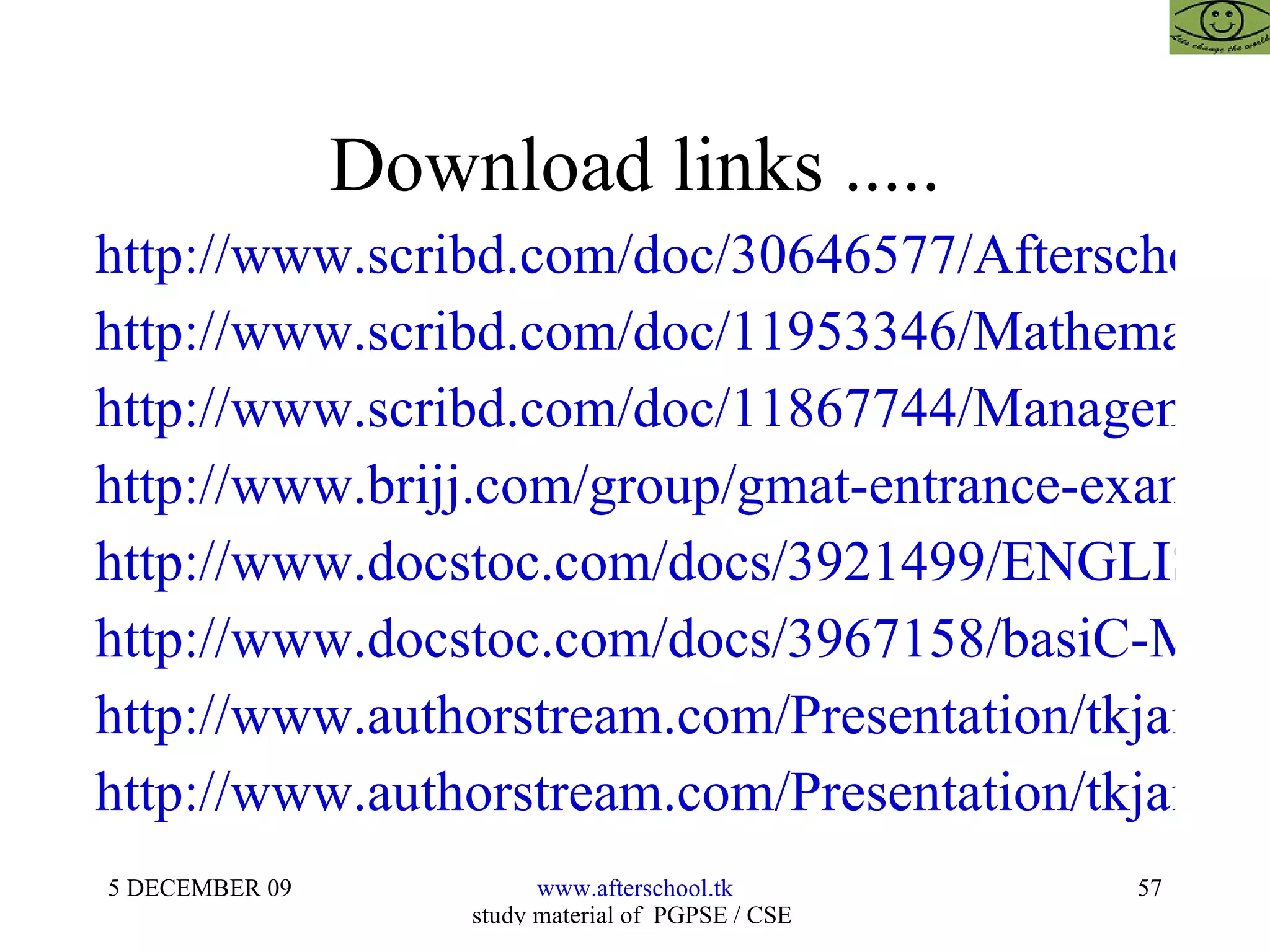 Download links ..... http://www.scribd.com/doc/30646577/Afterschoool-Model http://www.scribd.com/doc/11953346/Mathematics-for-Fms-Cat-GMAT-GRE-Bank-Po-RmatUpmatCetXat2 http://www.scribd.com/doc/11867744/Management-Aptitude-Test-for-CatGMATCetUpmatRmatXat http://www.brijj.com/group/gmat-entrance-exam--presentation--Advanced-Mathematics-For-Gmat-Cat-Mat?eid=306563 http://www.docstoc.com/docs/3921499/ENGLISH-%E2%80%93-ERROR-SPOTTING-AND-SENTENCE-IMPROVEMENT http://www.docstoc.com/docs/3967158/basiC-MATHEMATICS-for-CAT-GMAT-MAT/ http://www.authorstream.com/Presentation/tkjainbkn-146787-mathematics-openmat-mat-cat-gmat-law-mba-management-business-research-cfp-cfa-frm-cpa-ca-cs-icwa-india-rajasthan-entertainment-ppt-powerpoint/ http://www.authorstream.com/Presentation/tkjainbkn-146773-mathematics-gmat-cat-mat-xat-rmat-law-mba-management-business-research-cfp-cfa-frm-cpa-ca-cs-icwa-india-rajasthan-advanced-mat2-education-ppt-powerpoint/ 
