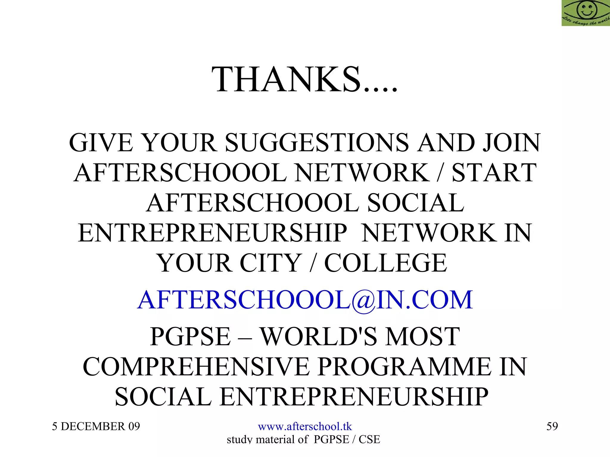 THANKS.... GIVE YOUR SUGGESTIONS AND JOIN AFTERSCHOOOL NETWORK / START AFTERSCHOOOL SOCIAL ENTREPRENEURSHIP  NETWORK IN YOUR CITY / COLLEGE  [email_address] PGPSE – WORLD'S MOST COMPREHENSIVE PROGRAMME IN SOCIAL ENTREPRENEURSHIP  