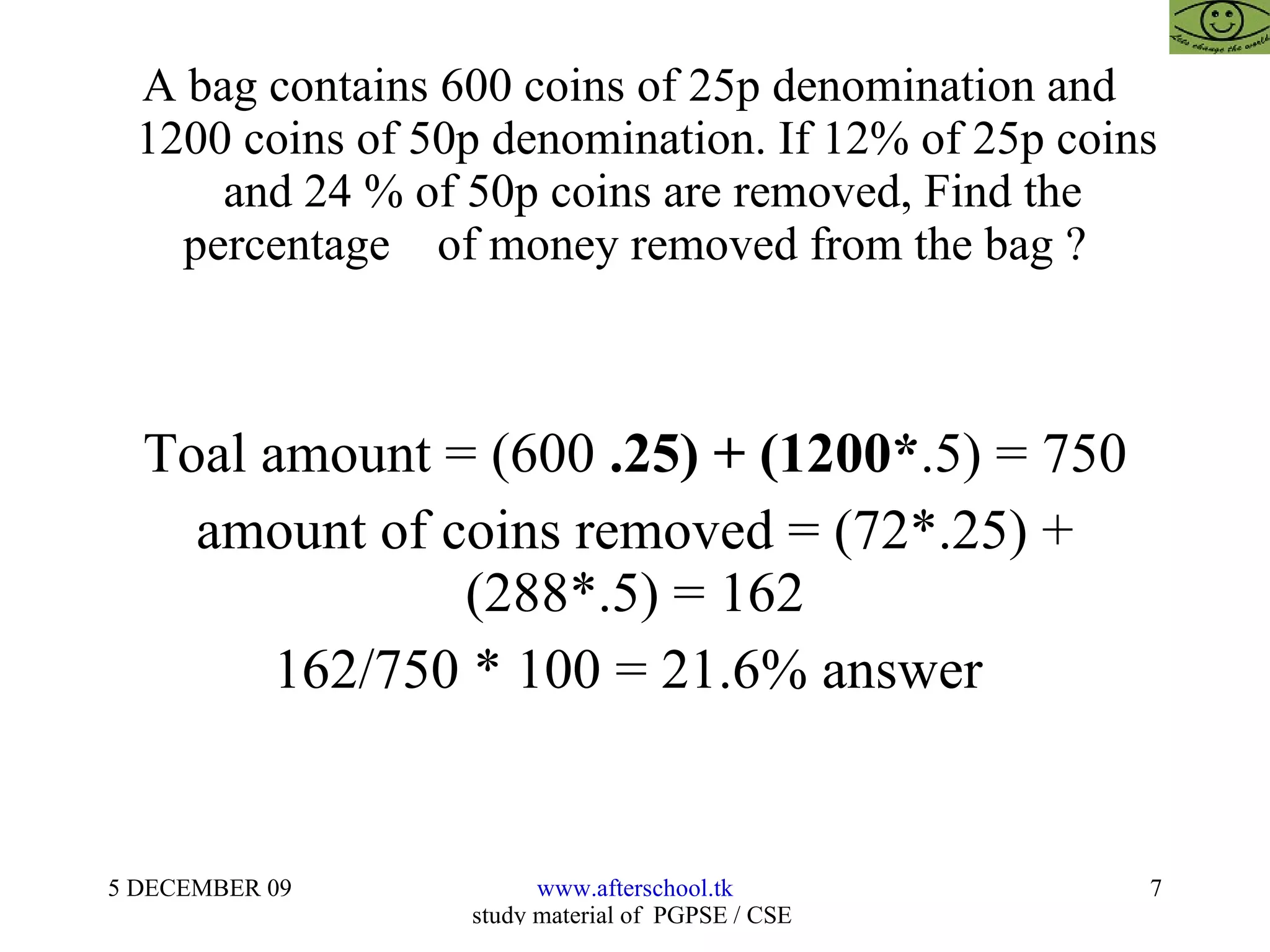 A bag contains 600 coins of 25p denomination and    1200 coins of 50p denomination. If 12% of 25p coins    and 24 % of 50p coins are removed, Find the percentage  of money removed from the bag ? Toal amount = (600  .25) + (1200* .5) = 750 amount of coins removed = (72*.25) + (288*.5) = 162 162/750 * 100 = 21.6% answer  