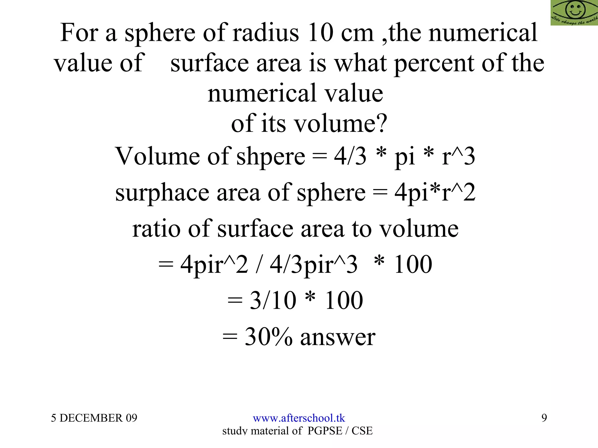 For a sphere of radius 10 cm ,the numerical value of  surface area is what percent of the numerical value    of its volume? Volume of shpere = 4/3 * pi * r^3  surphace area of sphere = 4pi*r^2  ratio of surface area to volume  = 4pir^2 / 4/3pir^3  * 100  = 3/10 * 100  = 30% answer 