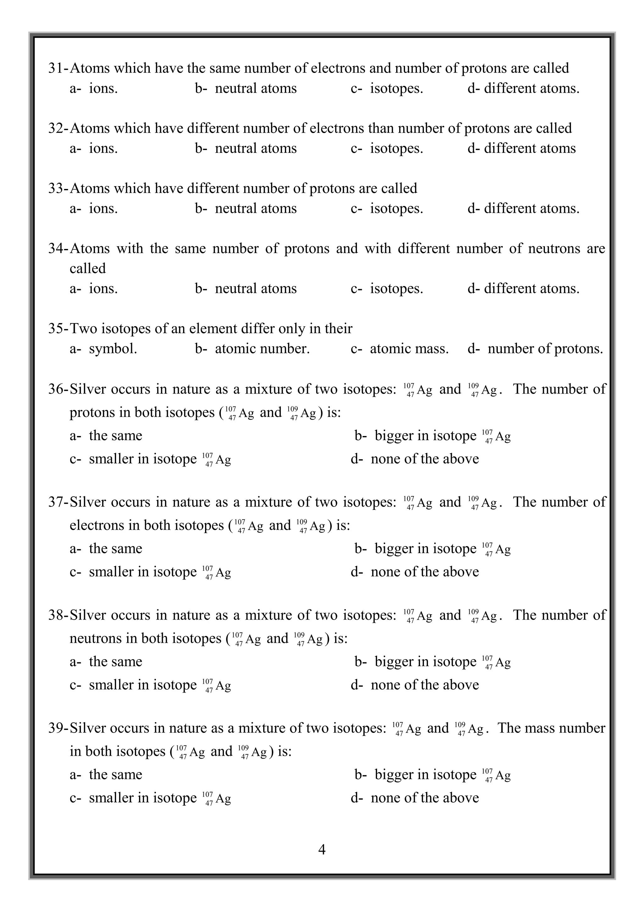 31- Atoms which have the same number of electrons and number of protons are called
    a- ions.          b- neutral atoms         c- isotopes.      d- different atoms.

32- Atoms which have different number of electrons than number of protons are called
    a- ions.          b- neutral atoms          c- isotopes.      d- different atoms

33- Atoms which have different number of protons are called
    a- ions.          b- neutral atoms         c- isotopes.                                        d- different atoms.

34- Atoms with the same number of protons and with different number of neutrons are
    called
    a- ions.          b- neutral atoms      c- isotopes.      d- different atoms.

35- Two isotopes of an element differ only in their
    a- symbol.          b- atomic number.          c- atomic mass.                                 d- number of protons.

                                                                                107                109
36- Silver occurs in nature as a mixture of two isotopes:                        47   Ag and        47   Ag . The number of
   protons in both isotopes ( 107 Ag and
                               47
                                                  109
                                                   47   Ag ) is:
                                                                                                         107
   a- the same                                                          b- bigger in isotope              47   Ag
                           107
   c- smaller in isotope    47   Ag                                     d- none of the above

                                                                                107                109
37- Silver occurs in nature as a mixture of two isotopes:                        47   Ag and        47   Ag . The number of
   electrons in both isotopes ( 107 Ag and
                                 47
                                                       109
                                                        47   Ag ) is:
                                                                                                         107
   a- the same                                                          b- bigger in isotope              47   Ag
                           107
   c- smaller in isotope    47   Ag                                     d- none of the above

                                                                                107                109
38- Silver occurs in nature as a mixture of two isotopes:                        47   Ag and        47   Ag . The number of
   neutrons in both isotopes ( 107 Ag and
                                47
                                                       109
                                                        47   Ag ) is:
                                                                                                         107
   a- the same                                                          b- bigger in isotope              47   Ag
                           107
   c- smaller in isotope    47   Ag                                     d- none of the above

                                                                              107            109
39- Silver occurs in nature as a mixture of two isotopes:                      47   Ag and    47   Ag . The mass number
   in both isotopes ( 107 Ag and
                       47
                                      109
                                       47   Ag ) is:
                                                                                                         107
   a- the same                                                          b- bigger in isotope              47   Ag
                           107
   c- smaller in isotope    47   Ag                                     d- none of the above


                                                               4
 
