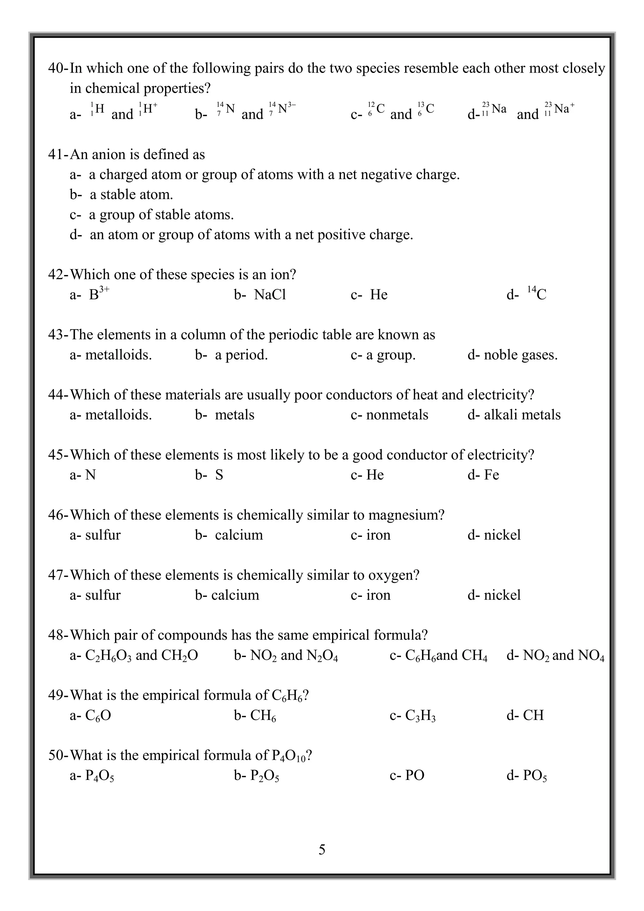40- In which one of the following pairs do the two species resemble each other most closely
    in chemical properties?
                  +
      1       1
   a- 1 H and 1 H       b-
                             14
                             7    N and   14
                                          7    N 3−          12      13
                                                          c- 6 C and 6 C
                                                                              23
                                                                            d- 11 Na and
                                                                                             23
                                                                                             11   Na +


41- An anion is defined as
    a- a charged atom or group of atoms with a net negative charge.
    b- a stable atom.
    c- a group of stable atoms.
    d- an atom or group of atoms with a net positive charge.

42- Which one of these species is an ion?
    a- B3+                    b- NaCl                     c- He                    d-   14
                                                                                         C

43- The elements in a column of the periodic table are known as
    a- metalloids.      b- a period.              c- a group.               d- noble gases.

44- Which of these materials are usually poor conductors of heat and electricity?
    a- metalloids.     b- metals                 c- nonmetals        d- alkali metals

45- Which of these elements is most likely to be a good conductor of electricity?
    a- N               b- S                        c- He             d- Fe

46- Which of these elements is chemically similar to magnesium?
    a- sulfur          b- calcium                c- iron                    d- nickel

47- Which of these elements is chemically similar to oxygen?
    a- sulfur          b- calcium                c- iron                    d- nickel

48- Which pair of compounds has the same empirical formula?
    a- C2H6O3 and CH2O      b- NO2 and N2O4           c- C6H6and CH4               d- NO2 and NO4

49- What is the empirical formula of C6H6?
    a- C6O                    b- CH6                              c- C3H3          d- CH

50- What is the empirical formula of P4O10?
    a- P4O5                   b- P2O5                             c- PO            d- PO5



                                                      5
 