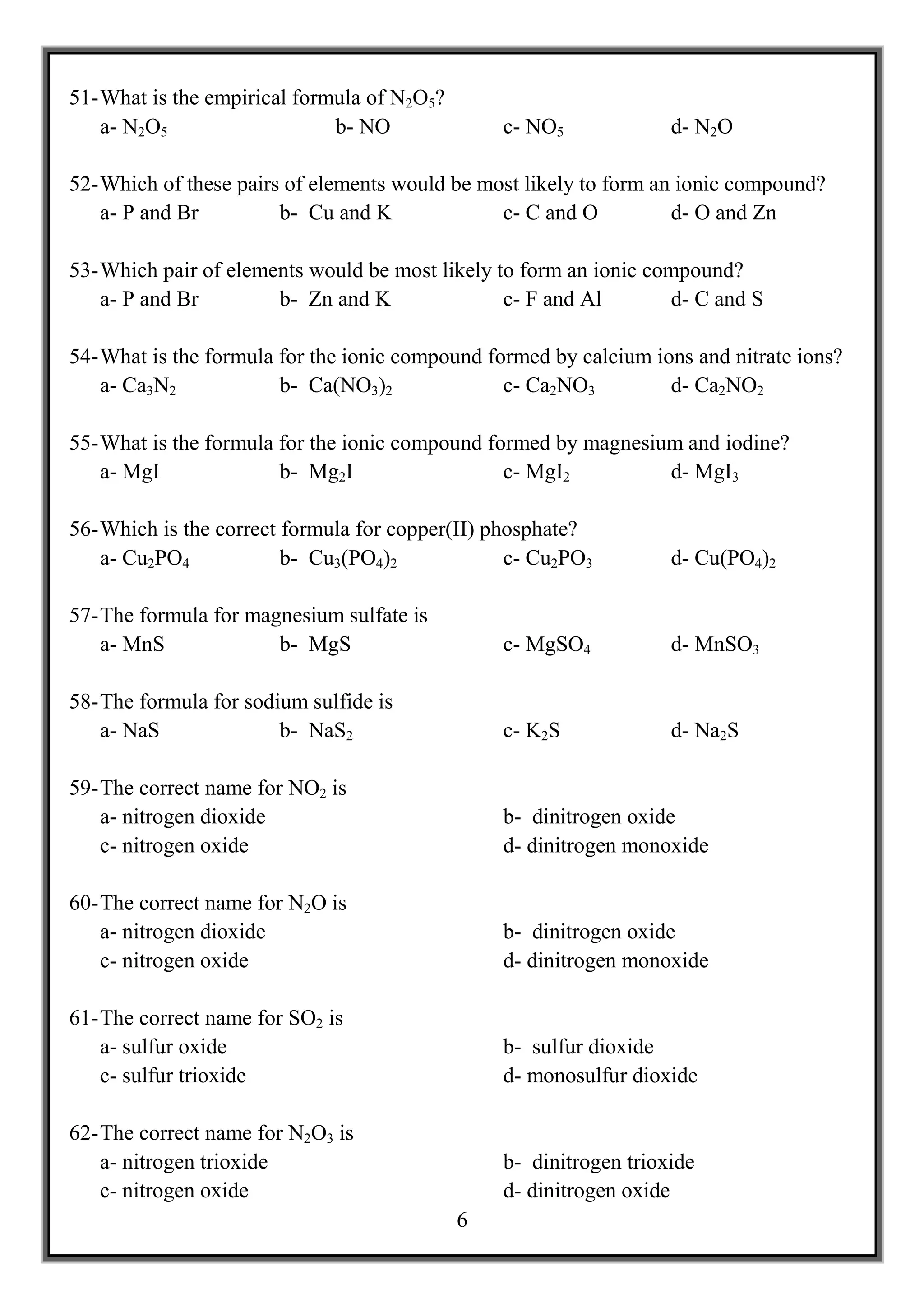 51- What is the empirical formula of N2O5?
    a- N2O5                   b- NO              c- NO5             d- N2O

52- Which of these pairs of elements would be most likely to form an ionic compound?
    a- P and Br         b- Cu and K             c- C and O          d- O and Zn

53- Which pair of elements would be most likely to form an ionic compound?
    a- P and Br        b- Zn and K               c- F and Al       d- C and S

54- What is the formula for the ionic compound formed by calcium ions and nitrate ions?
    a- Ca3N2            b- Ca(NO3)2              c- Ca2NO3         d- Ca2NO2

55- What is the formula for the ionic compound formed by magnesium and iodine?
    a- MgI              b- Mg2I                  c- MgI2         d- MgI3

56- Which is the correct formula for copper(II) phosphate?
    a- Cu2PO4            b- Cu3(PO4)2             c- Cu2PO3         d- Cu(PO4)2

57- The formula for magnesium sulfate is
    a- MnS             b- MgS                    c- MgSO4           d- MnSO3

58- The formula for sodium sulfide is
    a- NaS              b- NaS2                  c- K2S             d- Na2S

59- The correct name for NO2 is
    a- nitrogen dioxide                          b- dinitrogen oxide
    c- nitrogen oxide                            d- dinitrogen monoxide

60- The correct name for N2O is
    a- nitrogen dioxide                          b- dinitrogen oxide
    c- nitrogen oxide                            d- dinitrogen monoxide

61- The correct name for SO2 is
    a- sulfur oxide                              b- sulfur dioxide
    c- sulfur trioxide                           d- monosulfur dioxide

62- The correct name for N2O3 is
    a- nitrogen trioxide                         b- dinitrogen trioxide
    c- nitrogen oxide                            d- dinitrogen oxide
                                             6
 