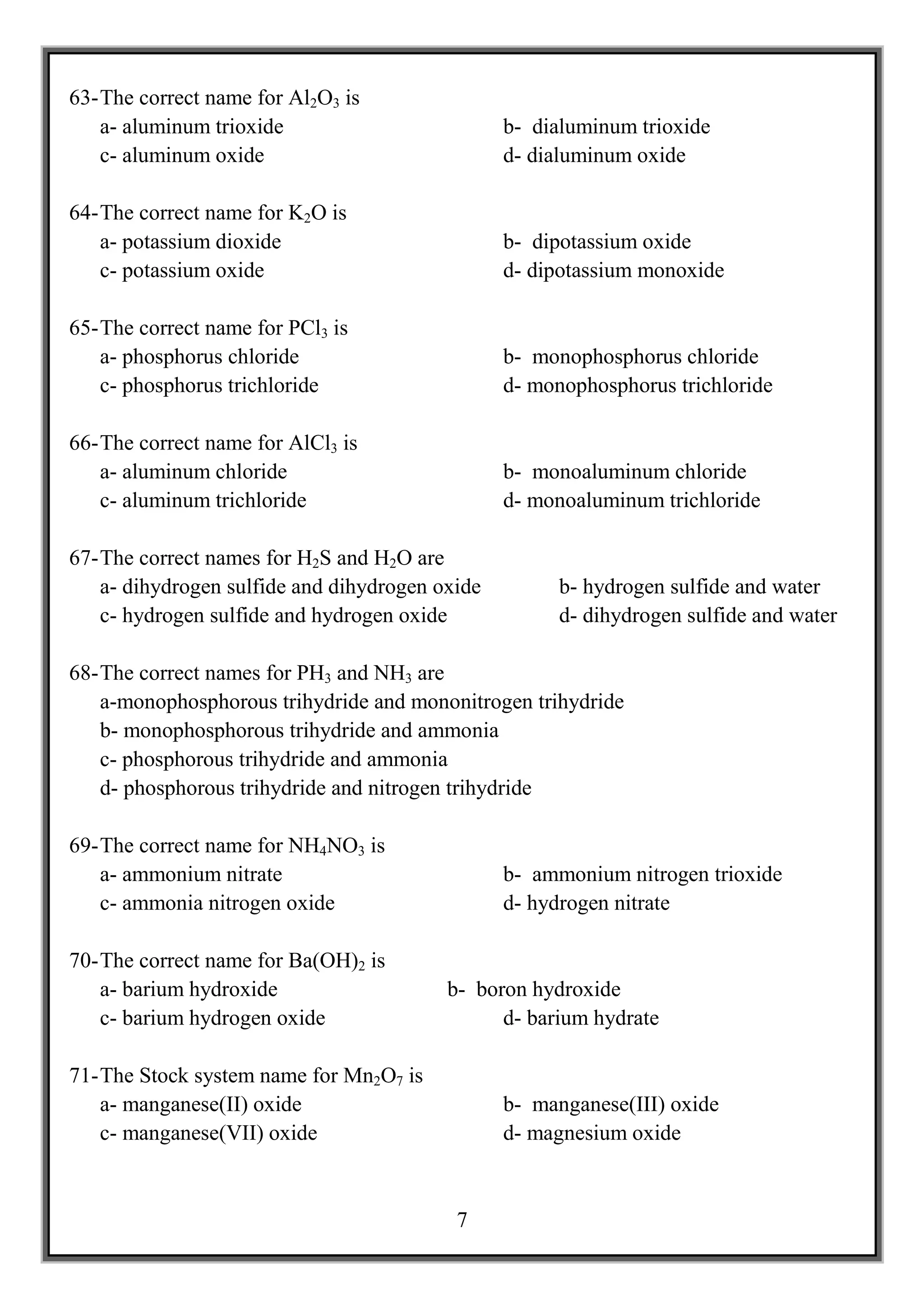 63- The correct name for Al2O3 is
    a- aluminum trioxide                         b- dialuminum trioxide
    c- aluminum oxide                            d- dialuminum oxide

64- The correct name for K2O is
    a- potassium dioxide                         b- dipotassium oxide
    c- potassium oxide                           d- dipotassium monoxide

65- The correct name for PCl3 is
    a- phosphorus chloride                       b- monophosphorus chloride
    c- phosphorus trichloride                    d- monophosphorus trichloride

66- The correct name for AlCl3 is
    a- aluminum chloride                         b- monoaluminum chloride
    c- aluminum trichloride                      d- monoaluminum trichloride

67- The correct names for H2S and H2O are
    a- dihydrogen sulfide and dihydrogen oxide         b- hydrogen sulfide and water
    c- hydrogen sulfide and hydrogen oxide             d- dihydrogen sulfide and water

68- The correct names for PH3 and NH3 are
    a-monophosphorous trihydride and mononitrogen trihydride
    b- monophosphorous trihydride and ammonia
    c- phosphorous trihydride and ammonia
    d- phosphorous trihydride and nitrogen trihydride

69- The correct name for NH4NO3 is
    a- ammonium nitrate                          b- ammonium nitrogen trioxide
    c- ammonia nitrogen oxide                    d- hydrogen nitrate

70- The correct name for Ba(OH)2 is
    a- barium hydroxide                   b- boron hydroxide
    c- barium hydrogen oxide                    d- barium hydrate

71- The Stock system name for Mn2O7 is
    a- manganese(II) oxide                       b- manganese(III) oxide
    c- manganese(VII) oxide                      d- magnesium oxide


                                           7
 