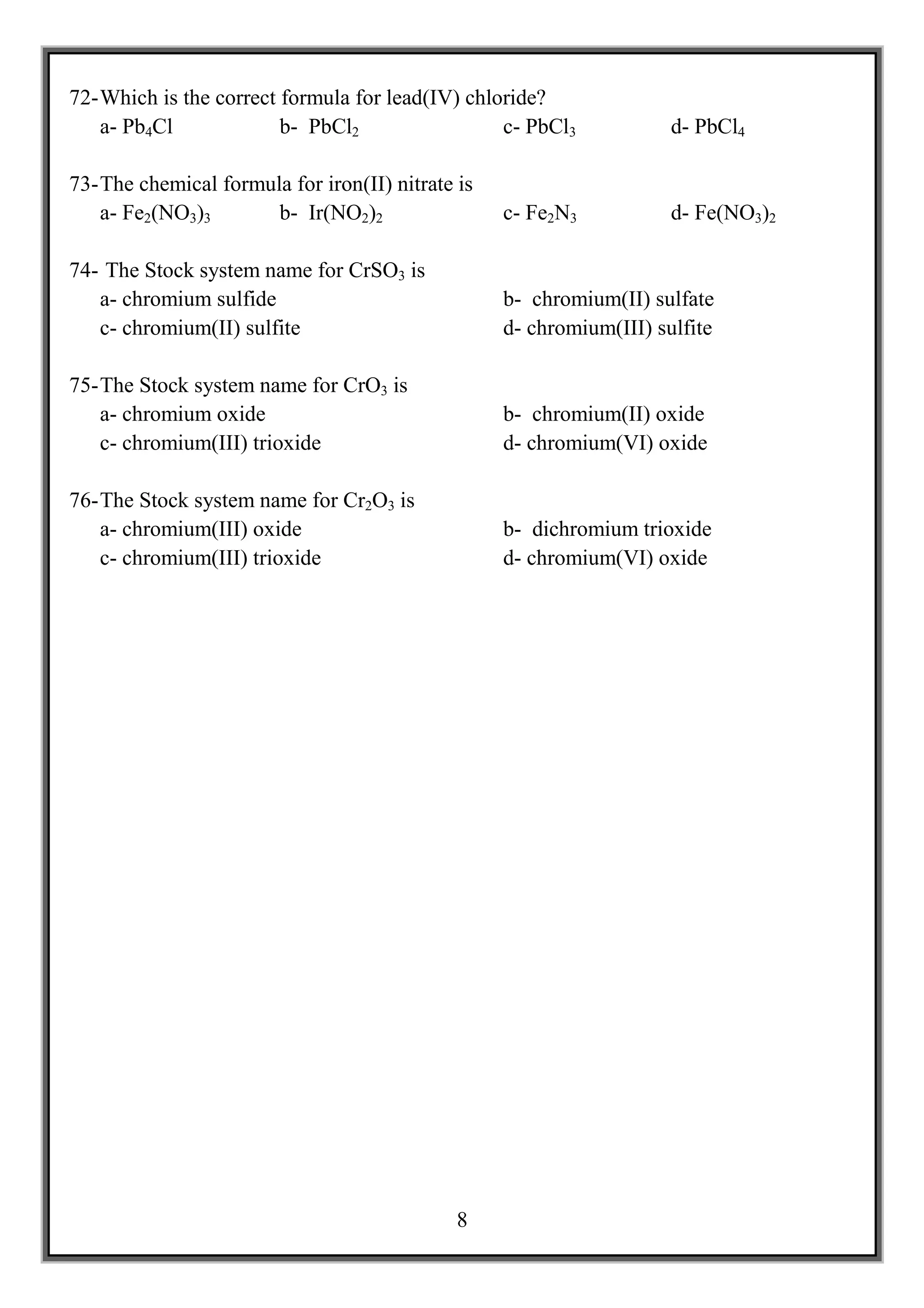 72- Which is the correct formula for lead(IV) chloride?
    a- Pb4Cl             b- PbCl2                 c- PbCl3            d- PbCl4

73- The chemical formula for iron(II) nitrate is
    a- Fe2(NO3)3       b- Ir(NO2)2                 c- Fe2N3           d- Fe(NO3)2

74- The Stock system name for CrSO3 is
   a- chromium sulfide                             b- chromium(II) sulfate
   c- chromium(II) sulfite                         d- chromium(III) sulfite

75- The Stock system name for CrO3 is
    a- chromium oxide                              b- chromium(II) oxide
    c- chromium(III) trioxide                      d- chromium(VI) oxide

76- The Stock system name for Cr2O3 is
    a- chromium(III) oxide                         b- dichromium trioxide
    c- chromium(III) trioxide                      d- chromium(VI) oxide




                                              8
 