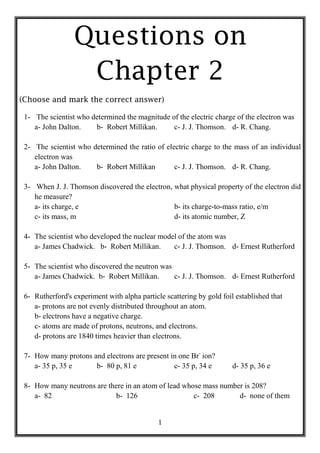 Questions on
                  Chapter 2
(Choose and mark the correct answer)

 1- The scientist who determined the magnitude of the electric charge of the electron was
    a- John Dalton.    b- Robert Millikan.      c- J. J. Thomson. d- R. Chang.

 2- The scientist who determined the ratio of electric charge to the mass of an individual
    electron was
    a- John Dalton.    b- Robert Millikan        c- J. J. Thomson. d- R. Chang.

 3- When J. J. Thomson discovered the electron, what physical property of the electron did
    he measure?
    a- its charge, e                            b- its charge-to-mass ratio, e/m
    c- its mass, m                              d- its atomic number, Z

 4- The scientist who developed the nuclear model of the atom was
    a- James Chadwick. b- Robert Millikan.      c- J. J. Thomson. d- Ernest Rutherford

 5- The scientist who discovered the neutron was
    a- James Chadwick. b- Robert Millikan.       c- J. J. Thomson. d- Ernest Rutherford

 6- Rutherford's experiment with alpha particle scattering by gold foil established that
    a- protons are not evenly distributed throughout an atom.
    b- electrons have a negative charge.
    c- atoms are made of protons, neutrons, and electrons.
    d- protons are 1840 times heavier than electrons.

 7- How many protons and electrons are present in one Br- ion?
    a- 35 p, 35 e     b- 80 p, 81 e             c- 35 p, 34 e          d- 35 p, 36 e

 8- How many neutrons are there in an atom of lead whose mass number is 208?
    a- 82                    b- 126                   c- 208       d- none of them


                                              1
 