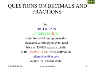 QUESTIONS ON DECIMALS AND FRACTIONS  by :  DR. T.K. JAIN AFTERSCHO ☺ OL  centre for social entrepreneurship  sivakamu veterinary hospital road bikaner 334001 rajasthan, india FOR –  PGPSE / CSE  PARTICIPANTS  [email_address] mobile : 91+9414430763 