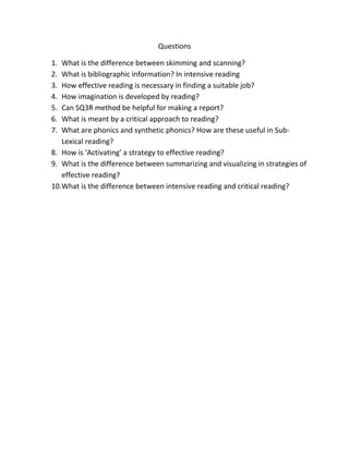 Questions

1. What is the difference between skimming and scanning?
2. What is bibliographic information? In intensive reading
3. How effective reading is necessary in finding a suitable job?
4. How imagination is developed by reading?
5. Can SQ3R method be helpful for making a report?
6. What is meant by a critical approach to reading?
7. What are phonics and synthetic phonics? How are these useful in Sub-
   Lexical reading?
8. How is ‘Activating’ a strategy to effective reading?
9. What is the difference between summarizing and visualizing in strategies of
   effective reading?
10.What is the difference between intensive reading and critical reading?
 