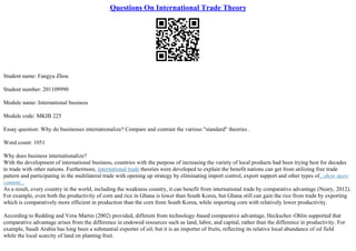 Questions On International Trade Theory
Student name: Fangyu Zhou
Student number: 201109990
Module name: International business
Module code: MKIB 225
Essay question: Why do businesses internationalize? Compare and contrast the various "standard" theories .
Word count: 1051
Why does business internationalize?
With the development of international business, countries with the purpose of increasing the variety of local products had been trying best for decades
to trade with other nations. Furthermore, international trade theories were developed to explain the benefit nations can get from utilizing free trade
pattern and participating in the multilateral trade with opening up strategy by eliminating import control, export support and other types of...show more
content...
As a result, every country in the world, including the weakness country, it can benefit from international trade by comparative advantage (Neary, 2012).
For example, even both the productivity of corn and rice in Ghana is lower than South Korea, but Ghana still can gain the rice from trade by exporting
which is comparatively more efficient in production than the corn from South Korea, while importing corn with relatively lower productivity.
According to Redding and Vera–Martin (2002) provided, different from technology–based comparative advantage, Heckscher–Ohlin supported that
comparative advantage arises from the difference in endowed resources such as land, labor, and capital, rather than the difference in productivity. For
example, Saudi Arabia has long been a substantial exporter of oil, but it is an importer of fruits, reflecting its relative local abundance of oil field
while the local scarcity of land on planting fruit.
 