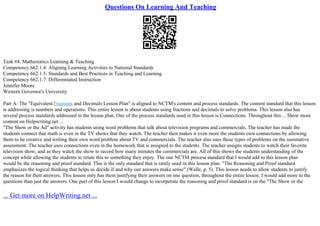 Questions On Learning And Teaching
Task #4: Mathematics Learning & Teaching
Competency 662.1.4: Aligning Learning Activities to National Standards
Competency 662.1.5: Standards and Best Practices in Teaching and Learning
Competency 662.1.7: Differentiated Instruction
Jennifer Moore
Western Governor's University
Part A: The "Equivalent Fractions and Decimals Lesson Plan" is aligned to NCTM's content and process standards. The content standard that this lesson
is addressing is numbers and operations. This entire lesson is about students using fractions and decimals to solve problems. This lesson also has
several process standards addressed in the lesson plan. One of the process standards used in this lesson is Connections. Throughout this ... Show more
content on Helpwriting.net ...
"The Show or the Ad" activity has students using word problems that talk about television programs and commercials. The teacher has made the
students connect that math is even in the TV shows that they watch. The teacher then makes it even more the students own connections by allowing
them to be creative and writing their own word problem about TV and commercials. The teacher also uses these types of problems on the summative
assessment. The teacher uses connections even in the homework that is assigned to the students. The teacher assigns students to watch their favorite
television show, and as they watch the show to record how many minutes the commercials are. All of this shows the students understanding of the
concept while allowing the students to relate this to something they enjoy. The one NCTM process standard that I would add to this lesson plan
would be the reasoning and proof standard. This is the only standard that is rarely used in this lesson plan. "The Reasoning and Proof standard
emphasizes the logical thinking that helps us decide if and why our answers make sense" (Walle, p. 5). This lesson needs to allow students to justify
the reason for their answers. This lesson only has them justifying their answers on one question, throughout the entire lesson. I would add more to the
questions than just the answers. One part of this lesson I would change to incorporate the reasoning and proof standard is on the "The Show or the
... Get more on HelpWriting.net ...
 