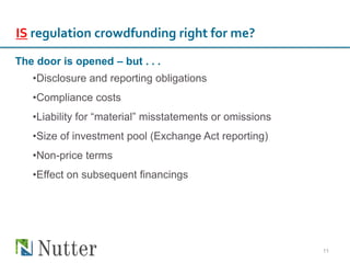 11
IS regulation crowdfunding right for me?
The door is opened – but . . .
•Disclosure and reporting obligations
•Compliance costs
•Liability for “material” misstatements or omissions
•Size of investment pool (Exchange Act reporting)
•Non-price terms
•Effect on subsequent financings
 
