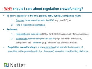 WHY should I care about regulation crowdfunding?
• To sell “securities” in the U.S. (equity, debt, hybrid), companies must:
1. Register those securities with the SEC (e.g., an IPO); or
2. Find a registration exemption.
• Problems:
1. Registration is expensive ($2.5M for IPO; $1.5M/annually for compliance).
2. Exemptions restrict who you can sell to (high net-worth individuals,
companies, etc.) and how (e.g., limits on use of social media).
• Regulation crowdfunding is a new exemption that permits the issuance of
securities to the general public (i.e., the crowd) via online crowdfunding platforms.
3
 