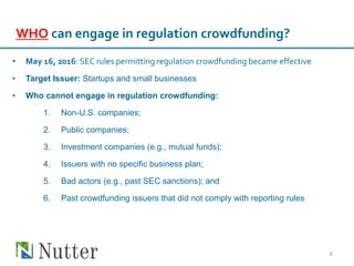 WHO can engage in regulation crowdfunding?
• May 16, 2016: SEC rules permitting regulation crowdfunding became effective
• Target Issuer: Startups and small businesses
• Who cannot engage in regulation crowdfunding:
1. Non-U.S. companies;
2. Public companies;
3. Investment companies (e.g., mutual funds);
4. Issuers with no specific business plan;
5. Bad actors (e.g., past SEC sanctions); and
6. Past crowdfunding issuers that did not comply with reporting rules
4
 
