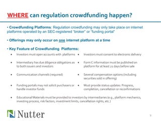 9
WHERE can regulation crowdfunding happen?
• Crowdfunding Platforms: Regulation crowdfunding may only take place on internet
platforms operated by an SEC-registered “broker” or “funding portal”
• Offerings may only occur on one internet platform at a time
• Key Feature of Crowdfunding Platforms:
 Investors must open accounts with platforms  Investors must consent to electronic delivery
 Intermediary has due diligence obligations as
to both issuers and investors
 Form C information must be published on
platform for at least 21 days before sale
 Communication channels (required)  Several compensation options (including
securities sold in offering)
 Funding portals may not solicit purchasers or
handle investor funds
 Must provide status updates: Progress,
completion, cancellation or reconfirmations
 Educational Materials must be provided to investors by intermediaries (e.g., platform mechanics,
investing process, risk factors, investment limits, cancellation rights, etc.)
 