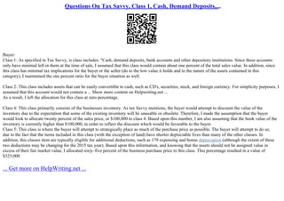 Questions On Tax Savvy, Class 1, Cash, Demand Deposits,...
Buyer:
Class 1: As specified in Tax Savvy, is class includes: "Cash, demand deposits, bank accounts and other depository institutions. Since these accounts
only have minimal left in them at the time of sale, I assumed that this class would contain about one percent of the total sales value. In addition, since
this class has minimal tax implications for the buyer or the seller (do to the low value it holds and to the nature of the assets contained in this
category), I maintained the one percent ratio for the buyer situation as well.
Class 2: This class includes assets that can be easily convertible to cash, such as CD's, securities, stock, and foreign currency. For simplicity purposes, I
assumed that this account would not contain a ... Show more content on Helpwriting.net ...
As a result, I left the allocation for this class at zero percentage.
Class 4: This class primarily consists of the businesses inventory. As tax Savvy mentions, the buyer would attempt to discount the value of the
inventory due to the expectation that some of the existing inventory will be unusable or obsolete. Therefore, I made the assumption that the buyer
would look to allocate twenty percent of the sales price, or $100,000 to class 4. Based upon this number, I am also assuming that the book value of the
inventory is currently higher than $100,000, in order to reflect the discount which would be favorable to the buyer.
Class 5: This class is where the buyer will attempt to strategically place as much of the purchase price as possible. The buyer will attempt to do so,
due to the fact that the items included in this class (with the exception of land) have shorter depreciable lives than many of the other classes. In
addition, this classes item are typically eligible for additional deductions, such as 179 expensing and bonus depreciation (although the extent of these
two deductions may be changing for the 2015 tax year). Based upon this information, and knowing that the assets should not be assigned value in
excess of their fair market value, I allocated sixty–five percent of the business purchase price to this class. This percentage resulted in a value of
$325,000
... Get more on HelpWriting.net ...
 