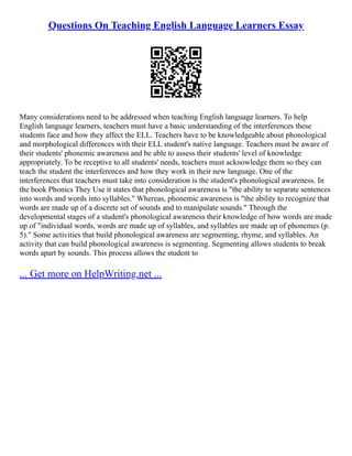 Questions On Teaching English Language Learners Essay
Many considerations need to be addressed when teaching English language learners. To help
English language learners, teachers must have a basic understanding of the interferences these
students face and how they affect the ELL. Teachers have to be knowledgeable about phonological
and morphological differences with their ELL student's native language. Teachers must be aware of
their students' phonemic awareness and be able to assess their students' level of knowledge
appropriately. To be receptive to all students' needs, teachers must acknowledge them so they can
teach the student the interferences and how they work in their new language. One of the
interferences that teachers must take into consideration is the student's phonological awareness. In
the book Phonics They Use it states that phonological awareness is "the ability to separate sentences
into words and words into syllables." Whereas, phonemic awareness is "the ability to recognize that
words are made up of a discrete set of sounds and to manipulate sounds." Through the
developmental stages of a student's phonological awareness their knowledge of how words are made
up of "individual words, words are made up of syllables, and syllables are made up of phonemes (p.
5)." Some activities that build phonological awareness are segmenting, rhyme, and syllables. An
activity that can build phonological awareness is segmenting. Segmenting allows students to break
words apart by sounds. This process allows the student to
... Get more on HelpWriting.net ...
 