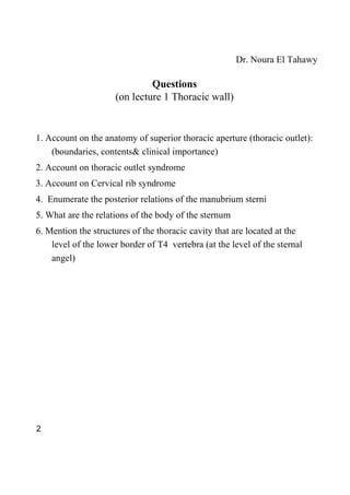 Dr. Noura El Tahawy

                              Questions
                     (on lecture 1 Thoracic wall)


1. Account on the anatomy of superior thoracic aperture (thoracic outlet):
    (boundaries, contents& clinical importance)
2. Account on thoracic outlet syndrome
3. Account on Cervical rib syndrome
4. Enumerate the posterior relations of the manubrium sterni
5. What are the relations of the body of the sternum
6. Mention the structures of the thoracic cavity that are located at the
    level of the lower border of T4 vertebra (at the level of the sternal
    angel)




2
 