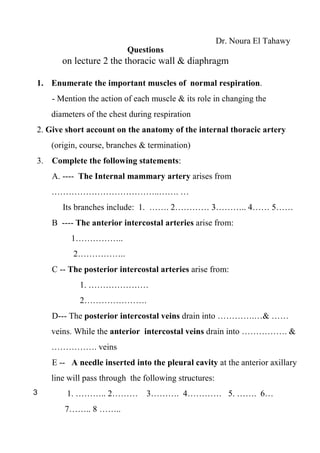 Dr. Noura El Tahawy
                          Questions
       on lecture 2 the thoracic wall & diaphragm

1. Enumerate the important muscles of normal respiration.
    - Mention the action of each muscle & its role in changing the
    diameters of the chest during respiration
2. Give short account on the anatomy of the internal thoracic artery
    (origin, course, branches & termination)
3. Complete the following statements:
    A. ---- The Internal mammary artery arises from
    ………………………………..……. …
       Its branches include: 1. ……. 2………… 3……….. 4…… 5……
    B ---- The anterior intercostal arteries arise from:
         1……………..
          2……………..
    C -- The posterior intercostal arteries arise from:
            1. …………………
            2………………….
    D--- The posterior intercostal veins drain into ………….…& ……
    veins. While the anterior intercostal veins drain into ……………. &
    ……………. veins
    E -- A needle inserted into the pleural cavity at the anterior axillary
    line will pass through the following structures:
3       1. ……….. 2……… 3………. 4………… 5. ……. 6…
       7…….. 8 ……..
 