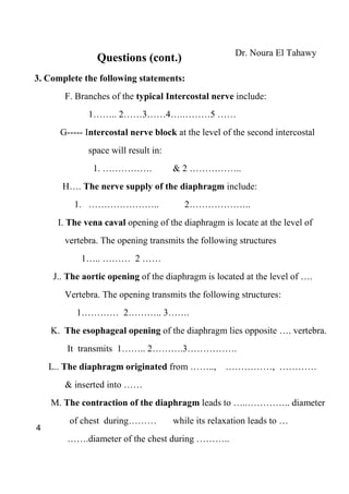 Dr. Noura El Tahawy
                Questions (cont.)
3. Complete the following statements:
        F. Branches of the typical Intercostal nerve include:
              1…….. 2……3……4….………5 ……
      G----- Intercostal nerve block at the level of the second intercostal
              space will result in:
               1. …………….              & 2 ……………..
       H…. The nerve supply of the diaphragm include:
          1. …………………..                   2………………..
      I. The vena caval opening of the diaphragm is locate at the level of
        vertebra. The opening transmits the following structures
            1….. ……… 2 ……
     J.. The aortic opening of the diaphragm is located at the level of ….
        Vertebra. The opening transmits the following structures:
           1………… 2……….. 3…….
    K. The esophageal opening of the diaphragm lies opposite …. vertebra.
        It transmits 1…….. 2……….3…………….
    L.. The diaphragm originated from ……..,         ……………, …………
        & inserted into ……
    M. The contraction of the diaphragm leads to …..………….. diameter
         of chest during………           while its relaxation leads to …
4
        …….diameter of the chest during ………..
 