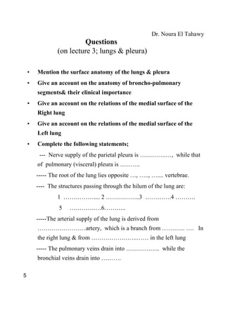 Dr. Noura El Tahawy
                          Questions
                 (on lecture 3; lungs & pleura)

    •   Mention the surface anatomy of the lungs & pleura
    •   Give an account on the anatomy of broncho-pulmonary
        segments& their clinical importance
    •   Give an account on the relations of the medial surface of the
        Right lung
    •   Give an account on the relations of the medial surface of the
        Left lung
    •   Complete the following statements;
         --- Nerve supply of the parietal pleura is ………….…, while that
        of pulmonary (visceral) pleura is ……….
        ----- The root of the lung lies opposite …, ….., ….... vertebrae.
        ---- The structures passing through the hilum of the lung are:
                 1 …………….... 2 ……………..3 ………….4 ……….
                 5    …………….6………..
        -----The arterial supply of the lung is derived from
        ……………………artery, which is a branch from ………... …. In
        the right lung & from …………………..…… in the left lung
        ----- The pulmonary veins drain into …………….. while the
        bronchial veins drain into ……….

5
 