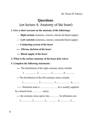 Dr. Noura El Tahawy

                         Questions
            (on lecture 4; Anatomy of the heart)
    1. Give a short account on the anatomy of the followings:
         - - Right atrium (relations, exterior, interior & blood supply)
         -- Left ventricle (relations, exterior, interior& blood supply)
         - -- Conducting system of the heart
         ---- Fibrous skeleton of the heart
         --- Blood supply of the heart
    2. What is the surface anatomy of the heart &its valves
    3. Complete the following statements:
         --- The distribution of the right coronary artery include:
               1. …………. 2. ……… … 3……..……4…………
         --- The distribution of the left coronary artery include:
              1……………… 2……………. 3……………… 4………
         ----- Sinoatrial node is ………………… & is usually supplied
       by a branch from ………… artery
         ---- the coronary sinus opens into………… Its tributaries are :
            1………….. 2 ………… 3… ……… 4…………. 5…..



6
 