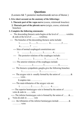 Questions
   (Lectures 6& 7; posterior mediastinum& nerves of thorax )
 1. Give short account on the anatomy of the followings:
    1. Thoracic part of the vagus nerve (course, relations& branches)
     2. Thoracic part of the phrenic nerve (origin, course, relations&
       branches)
 2. Complete the following statements:
  --- The descending thoracic aorta begins at the level of ………. vertebra
       & ends at the level of ………. vertebrae.
  ---- The branches of the descending thoracic aorta include:
                1. ……….. 2…….. 3…………… 4… …………5 ……
                 6… ……… 7 ……
        ---- Sites of normal esophageal constrictions are:
              1. ……….. 2……………. 3………… 4……………
        ---- The posterior relations of the esophagus include:
               1. ……………. 2…………. 3…………… 4…………..
       ----- The anterior relations of the esophagus include:
                1…………….. 2………….. 3………………. 4…………
      ---- The thoracic sympathetic ganglia give the following branches:
                   1…………………. 2………………….
      ---- The azygos vein is usually formed by the union of ………….. &
       ……..… veins .
               It empties into …………. ..
      ----- The main tributaries of the azygoz vein are:
                1. …………. 2………… 3………. 4………
     ---- The superior hemiazygos vein is formed by the union of …………
       veins & ends in …… vein.
    ----- The inferior hemiazygos vein is formed by the union of …… &…..
8      Veins & ends in ……… vein
     ----- the tributaries of the inferior hemiazygos include …………. &
       ………... veins
 