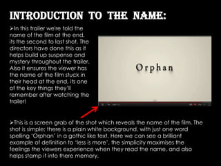 Introduction To the name:
In this trailer we're told the
name of the film at the end,
its the second to last shot. The
directors have done this as it
helps build up suspense and
mystery throughout the trailer.
Also it ensures the viewer has
the name of the film stuck in
their head at the end, its one
of the key things they’ll
remember after watching the
trailer!


This is a screen grab of the shot which reveals the name of the film. The
shot is simple; there is a plain white background, with just one word
spelling ‘Orphan’ in a gothic like text. Here we can see a brilliant
example of definition to ‘less is more’, the simplicity maximises the
feelings the viewers experience when they read the name, and also
helps stamp it into there memory.
 