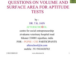 QUESTIONS ON VOLUME AND SURFACE AREA FOR APTITUDE TESTS  by :  DR. T.K. JAIN AFTERSCHO ☺ OL  centre for social entrepreneurship  sivakamu veterinary hospital road bikaner 334001 rajasthan, india FOR –  PGPSE / CSE  PARTICIPANTS  [email_address] mobile : 91+9414430763 