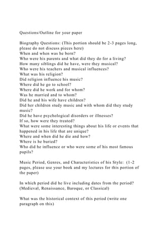 Questions/Outline for your paper
Biography Questions: (This portion should be 2-3 pages long,
please do not discuss pieces here)
When and when was he born?
Who were his parents and what did they do for a living?
How many siblings did he have, were they musical?
Who were his teachers and musical influences?
What was his religion?
Did religion influence his music?
Where did he go to school?
Where did he work and for whom?
Was he married and to whom?
Did he and his wife have children?
Did her children study music and with whom did they study
music?
Did he have psychological disorders or illnesses?
If so, how were they treated?
What were some interesting things about his life or events that
happened in his life that are unique?
Where and when did he die and how?
Where is he buried?
Who did he influence or who were some of his most famous
pupils?
Music Period, Genres, and Characteristics of his Style: (1-2
pages, please use your book and my lectures for this portion of
the paper)
In which period did he live including dates from the period?
(Medieval, Renaissance, Baroque, or Classical)
What was the historical context of this period (write one
paragraph on this)
 