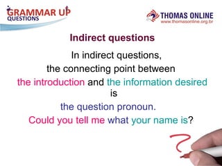 Indirect questions In indirect questions,  the connecting point between the introduction  and  the information desired  is  the question pronoun.   Could you tell   me   what  your name is ? 