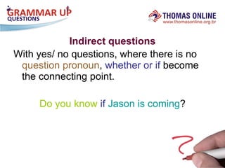 Indirect questions With yes/ no questions, where there is no  question pronoun ,  whether or if  become the connecting point. Do you know   if   Jason is coming ? 