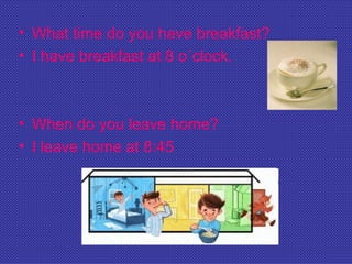 • What time do you have breakfast?
• I have breakfast at 8 o´clock.



• When do you leave home?
• I leave home at 8:45
 