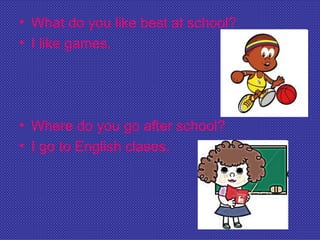 • What do you like best at school?
• I like games.




• Where do you go after school?
• I go to English clases.
 