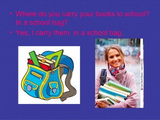 • Where do you carry your books to school?
  In a school bag?
• Yes, I carry them in a school bag.
 