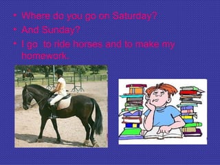 • Where do you go on Saturday?
• And Sunday?
• I go to ride horses and to make my
  homework.
 