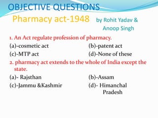 OBJECTIVE QUESTIONS
Pharmacy act-1948 by Rohit Yadav &
Anoop Singh
1. An Act regulate profession of pharmacy.
(a)-cosmetic act (b)-patent act
(c)-MTP act (d)-None of these
2. pharmacy act extends to the whole of India except the
state.
(a)- Rajsthan (b)-Assam
(c)-Jammu &Kashmir (d)- Himanchal
Pradesh
 