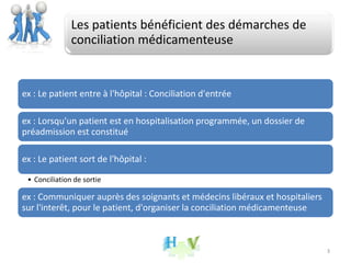 Les patients bénéficient des démarches de
conciliation médicamenteuse
ex : Le patient entre à l'hôpital : Conciliation d'entrée
ex : Lorsqu'un patient est en hospitalisation programmée, un dossier de
préadmission est constitué
ex : Le patient sort de l'hôpital :
• Conciliation de sortie
ex : Communiquer auprès des soignants et médecins libéraux et hospitaliers
sur l'interêt, pour le patient, d'organiser la conciliation médicamenteuse
3
 